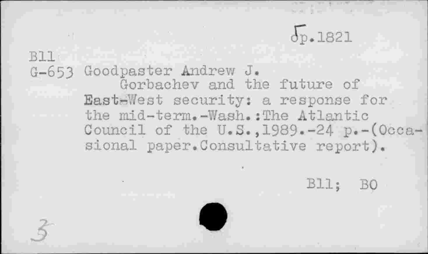 ﻿Jp.1821
Bll
G-653 Goodpaster Andrew J.
Gorbachev and the future of East-West security: a response for the mid-term.-Wash.; The Atlantic Council of the U.S.,1989.-24 p.-(Occasional paper.Consultative report).
Bll; BO
3